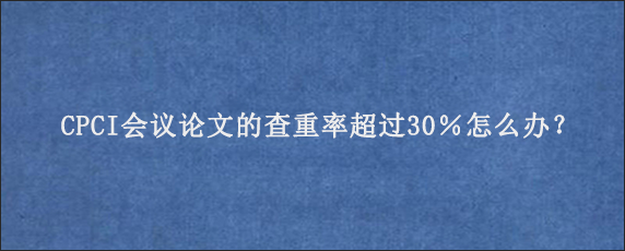 CPCI会议论文的查重率超过30％怎么办？