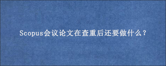 Scopus会议论文在查重后还要做什么？