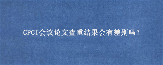 CPCI会议论文查重结果会有差别吗？