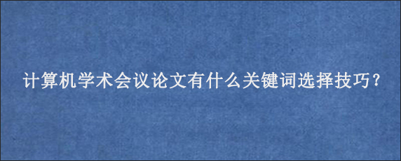 计算机学术会议论文有什么关键词选择技巧？