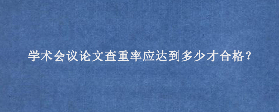 学术会议论文查重率应达到多少才合格？