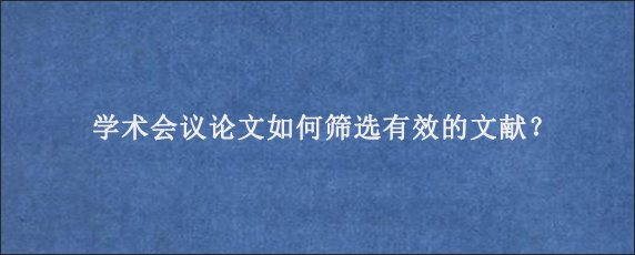 学术会议论文如何筛选有效的文献？