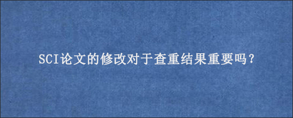 SCI论文的修改对于查重结果重要吗？