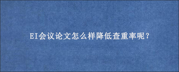 EI会议论文怎么样降低查重率呢？