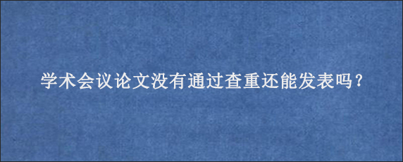 学术会议论文没有通过查重还能发表吗？