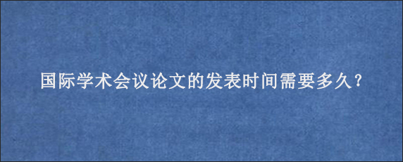 国际学术会议论文的发表时间需要多久？