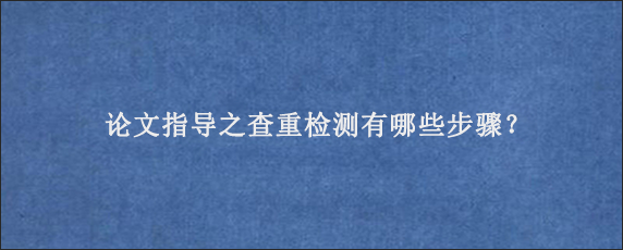 论文指导之查重检测有哪些步骤？