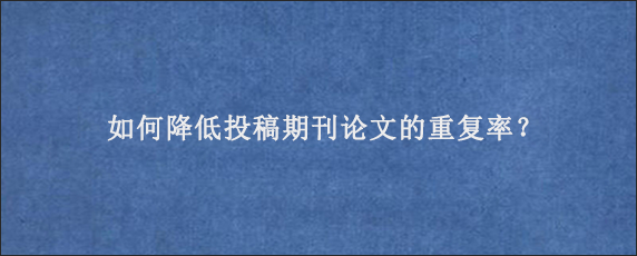 如何降低投稿期刊论文的重复率？