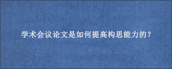 学术会议论文是如何提高构思能力的？