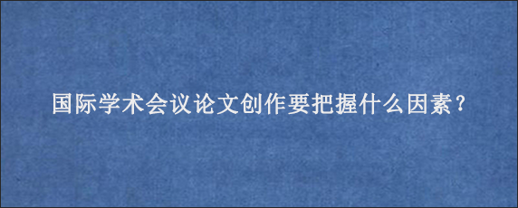 国际学术会议论文创作要把握什么因素？