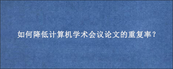 如何降低计算机学术会议论文的重复率？