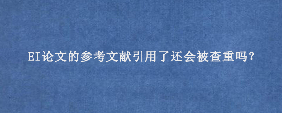 EI论文的参考文献引用了还会被查重吗？