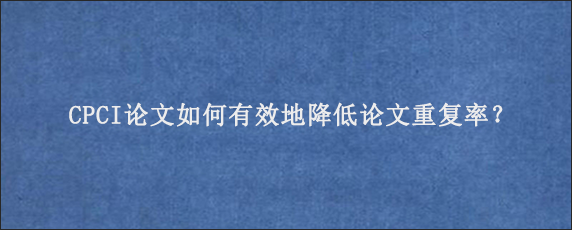 CPCI论文如何有效地降低论文重复率？