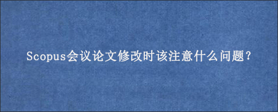 Scopus会议论文修改时该注意什么问题？