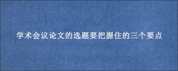 学术会议论文的选题要把握住的三个要点