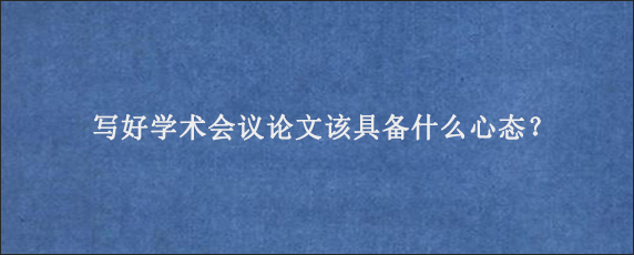 写好学术会议论文该具备什么心态？