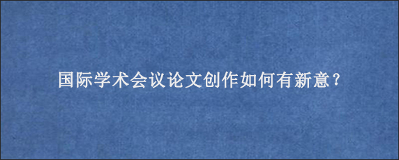 国际学术会议论文创作如何有新意？