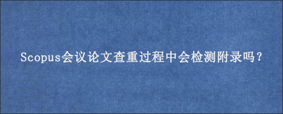 Scopus会议论文查重过程中会检测附录吗？