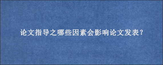 论文指导之哪些因素会影响论文发表？