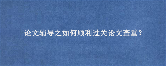 论文辅导之如何顺利过关论文查重？