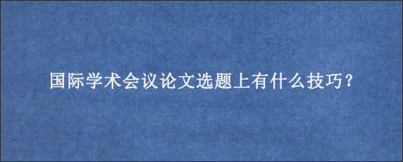 国际学术会议论文选题上有什么技巧？