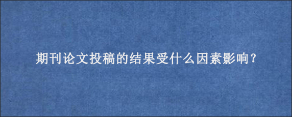 期刊论文投稿的结果受什么因素影响？