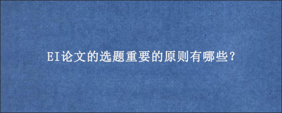 EI论文的选题重要的原则有哪些？