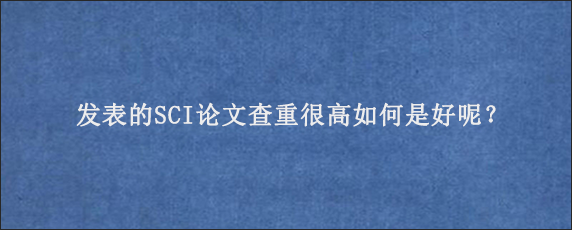 发表的SCI论文查重很高如何是好呢？