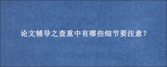 论文辅导之查重中有哪些细节要注意？