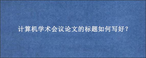 计算机学术会议论文的标题如何写好？