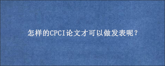 怎样的CPCI论文才可以做发表呢？