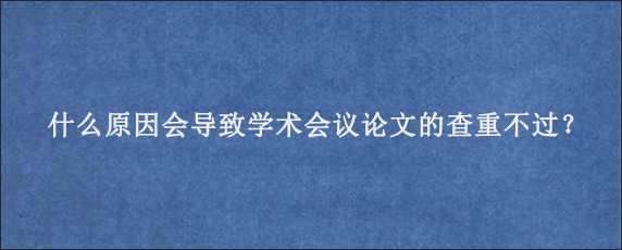 什么原因会导致学术会议论文的查重不过？