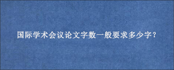 国际学术会议论文字数一般要求多少字？