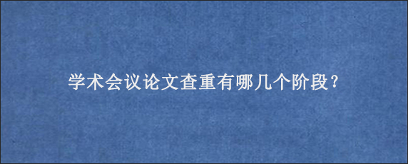 学术会议论文查重有哪几个阶段？