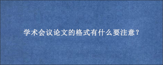 学术会议论文的格式有什么要注意？