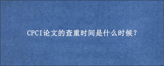 CPCI论文的查重时间是什么时候？