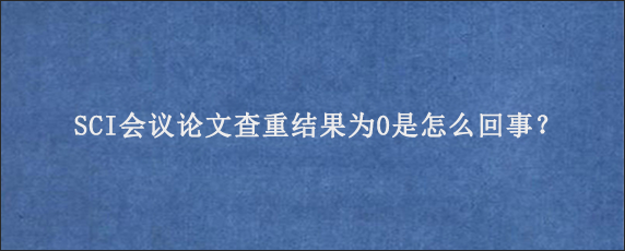 SCI会议论文查重结果为0是怎么回事？