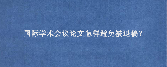 国际学术会议论文怎样避免被退稿？