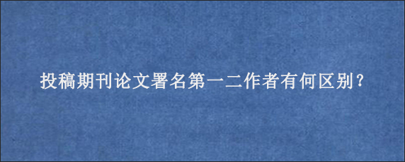 投稿期刊论文署名第一二作者有何区别？