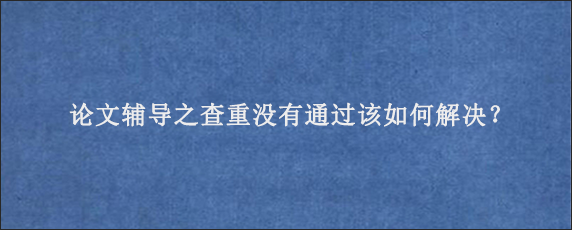 论文辅导之查重没有通过该如何解决？