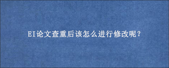 EI论文查重后该怎么进行修改呢？