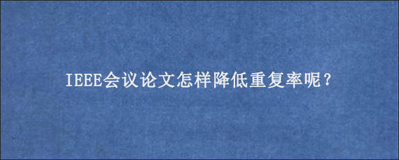 IEEE会议论文怎样降低重复率呢？