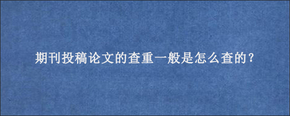 期刊投稿论文的查重一般是怎么查的？