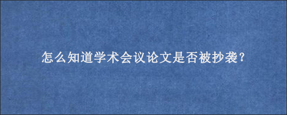 怎么知道学术会议论文是否被抄袭？