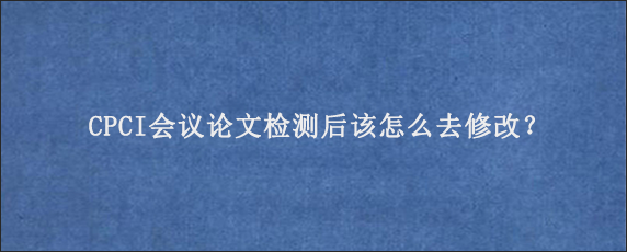 CPCI会议论文检测后该怎么去修改？