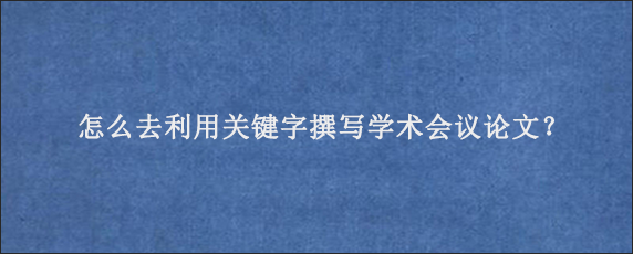 怎么去利用关键字撰写学术会议论文？