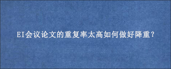 EI会议论文的重复率太高如何做好降重？