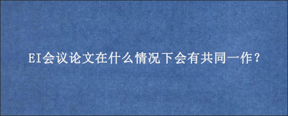 EI会议论文在什么情况下会有共同一作？