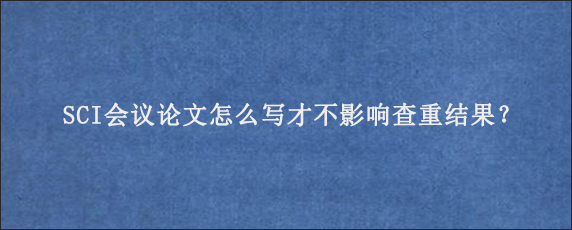 SCI会议论文怎么写才不影响查重结果？