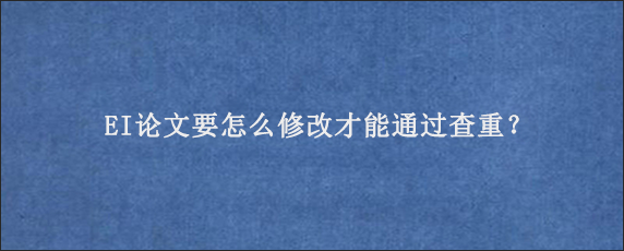 EI论文要怎么修改才能通过查重？